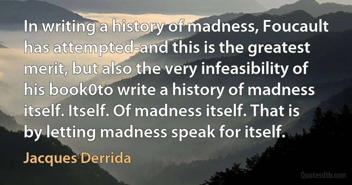 In writing a history of madness, Foucault has attempted-and this is the greatest merit, but also the very infeasibility of his book0to write a history of madness itself. Itself. Of madness itself. That is by letting madness speak for itself. (Jacques Derrida)