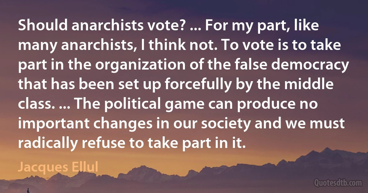 Should anarchists vote? ... For my part, like many anarchists, I think not. To vote is to take part in the organization of the false democracy that has been set up forcefully by the middle class. ... The political game can produce no important changes in our society and we must radically refuse to take part in it. (Jacques Ellul)