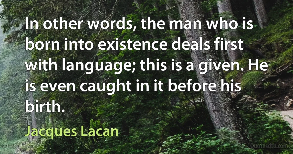 In other words, the man who is born into existence deals first with language; this is a given. He is even caught in it before his birth. (Jacques Lacan)