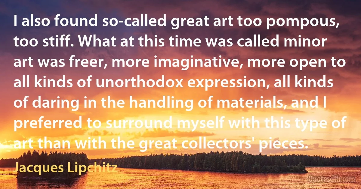 I also found so-called great art too pompous, too stiff. What at this time was called minor art was freer, more imaginative, more open to all kinds of unorthodox expression, all kinds of daring in the handling of materials, and I preferred to surround myself with this type of art than with the great collectors' pieces. (Jacques Lipchitz)