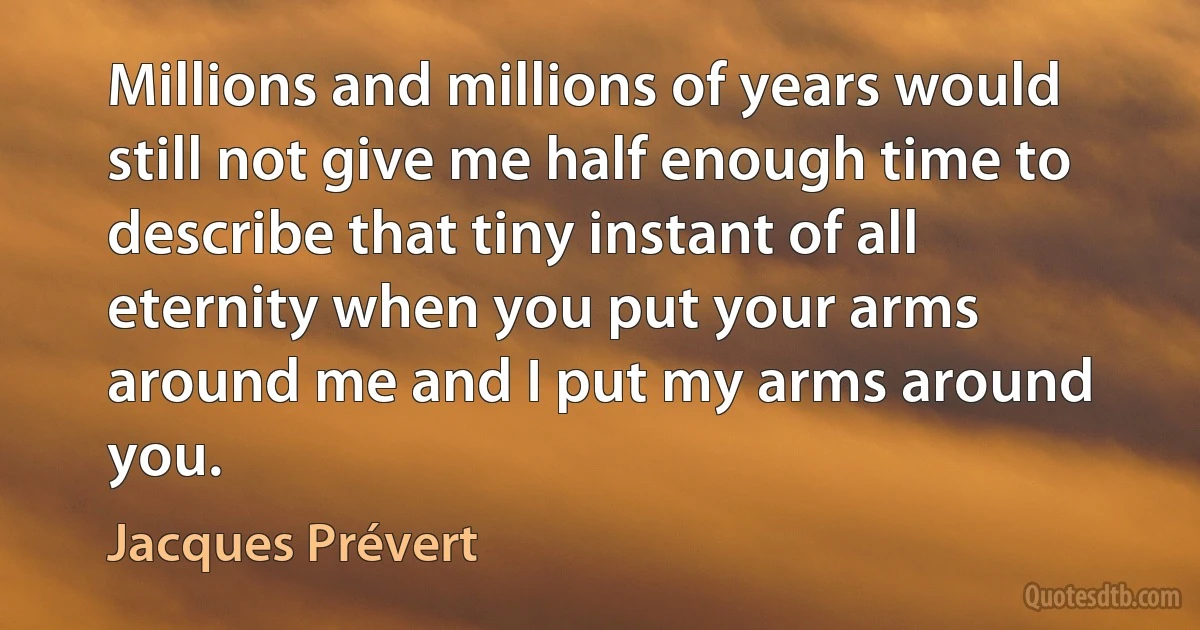 Millions and millions of years would still not give me half enough time to describe that tiny instant of all eternity when you put your arms around me and I put my arms around you. (Jacques Prévert)