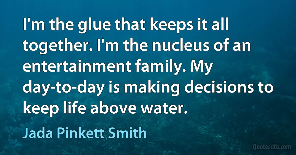 I'm the glue that keeps it all together. I'm the nucleus of an entertainment family. My day-to-day is making decisions to keep life above water. (Jada Pinkett Smith)