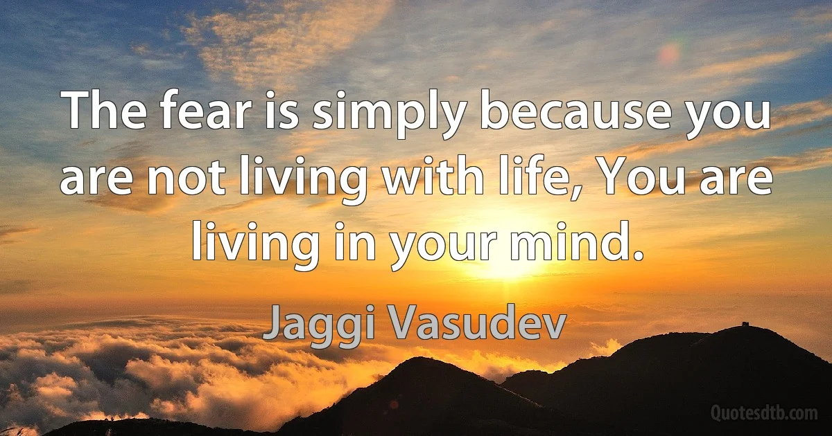 The fear is simply because you are not living with life, You are living in your mind. (Jaggi Vasudev)