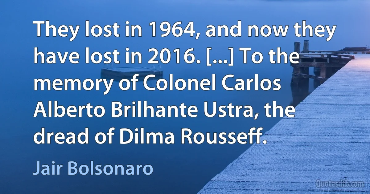 They lost in 1964, and now they have lost in 2016. [...] To the memory of Colonel Carlos Alberto Brilhante Ustra, the dread of Dilma Rousseff. (Jair Bolsonaro)