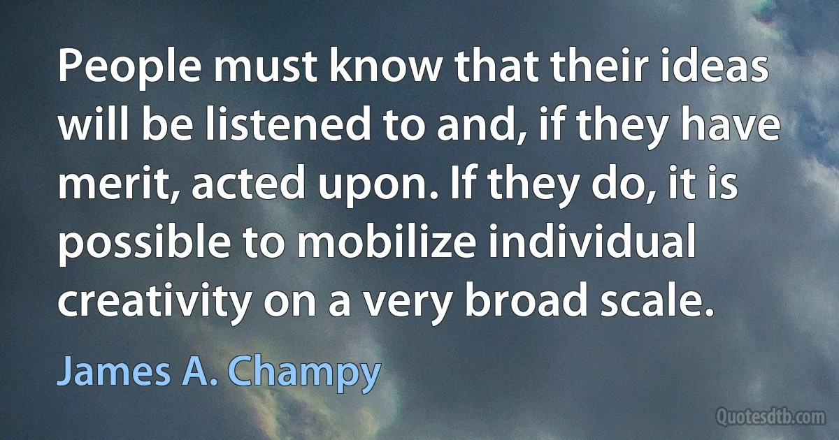 People must know that their ideas will be listened to and, if they have merit, acted upon. If they do, it is possible to mobilize individual creativity on a very broad scale. (James A. Champy)