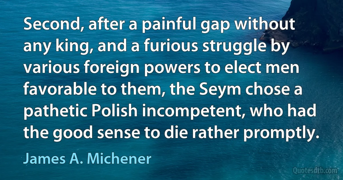 Second, after a painful gap without any king, and a furious struggle by various foreign powers to elect men favorable to them, the Seym chose a pathetic Polish incompetent, who had the good sense to die rather promptly. (James A. Michener)