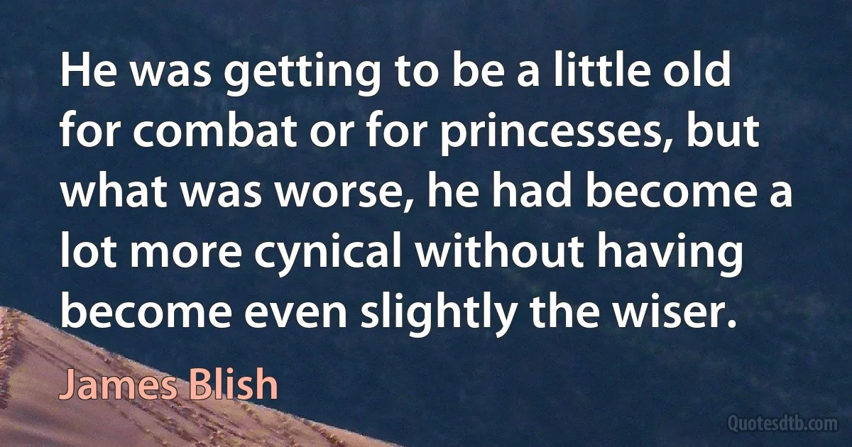 He was getting to be a little old for combat or for princesses, but what was worse, he had become a lot more cynical without having become even slightly the wiser. (James Blish)