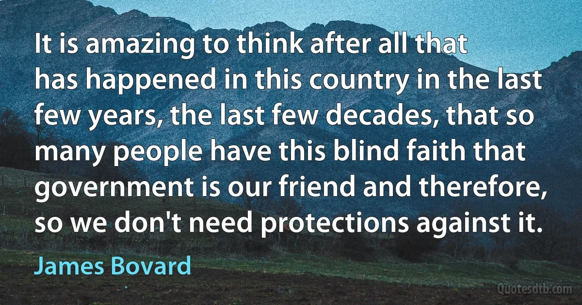 It is amazing to think after all that has happened in this country in the last few years, the last few decades, that so many people have this blind faith that government is our friend and therefore, so we don't need protections against it. (James Bovard)