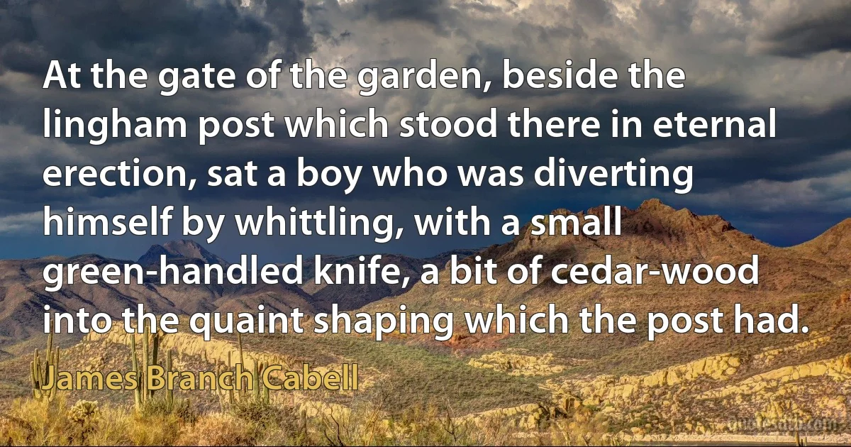 At the gate of the garden, beside the lingham post which stood there in eternal erection, sat a boy who was diverting himself by whittling, with a small green-handled knife, a bit of cedar-wood into the quaint shaping which the post had. (James Branch Cabell)