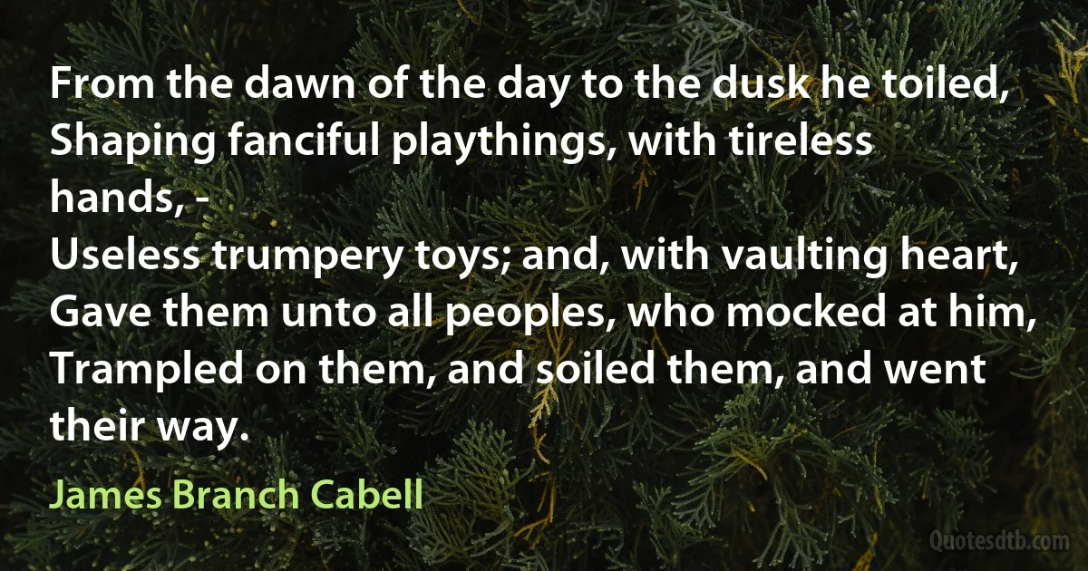 From the dawn of the day to the dusk he toiled,
Shaping fanciful playthings, with tireless hands, -
Useless trumpery toys; and, with vaulting heart,
Gave them unto all peoples, who mocked at him,
Trampled on them, and soiled them, and went their way. (James Branch Cabell)