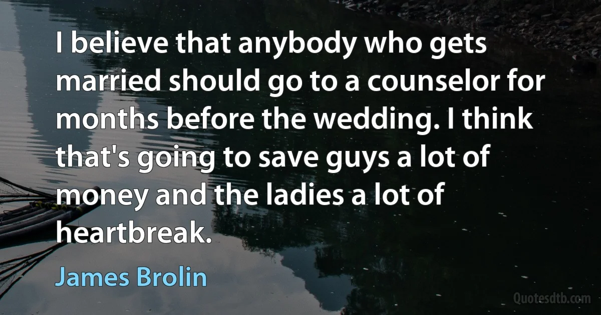 I believe that anybody who gets married should go to a counselor for months before the wedding. I think that's going to save guys a lot of money and the ladies a lot of heartbreak. (James Brolin)