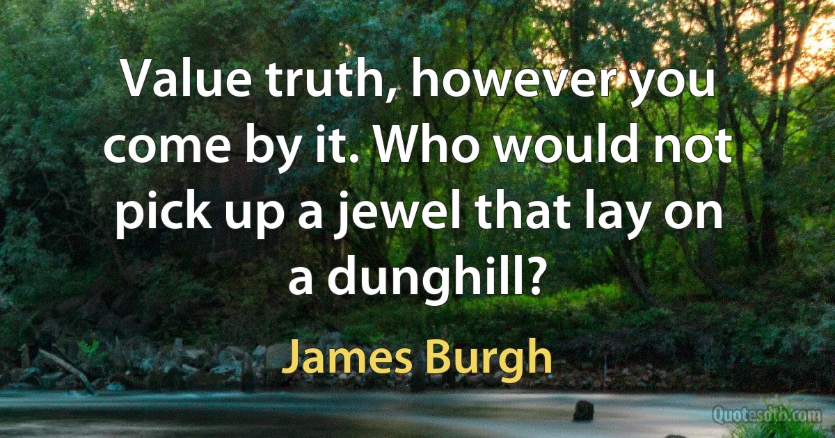 Value truth, however you come by it. Who would not pick up a jewel that lay on a dunghill? (James Burgh)