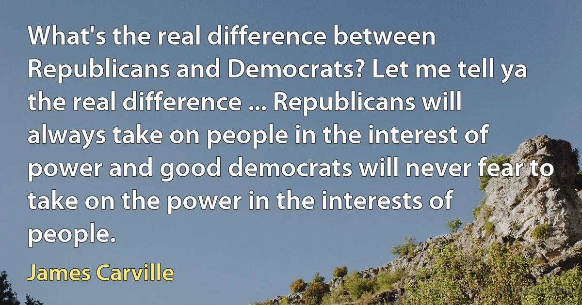 What's the real difference between Republicans and Democrats? Let me tell ya the real difference ... Republicans will always take on people in the interest of power and good democrats will never fear to take on the power in the interests of people. (James Carville)