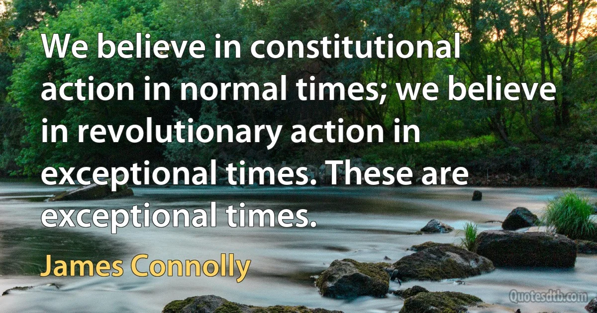 We believe in constitutional action in normal times; we believe in revolutionary action in exceptional times. These are exceptional times. (James Connolly)