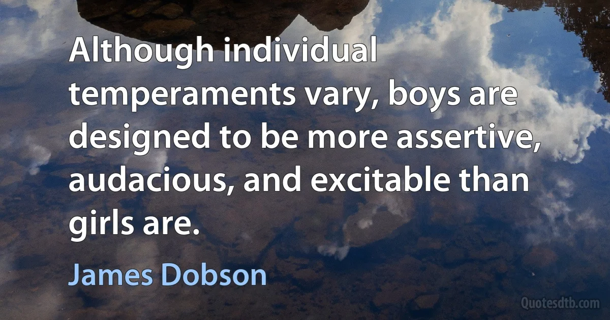 Although individual temperaments vary, boys are designed to be more assertive, audacious, and excitable than girls are. (James Dobson)