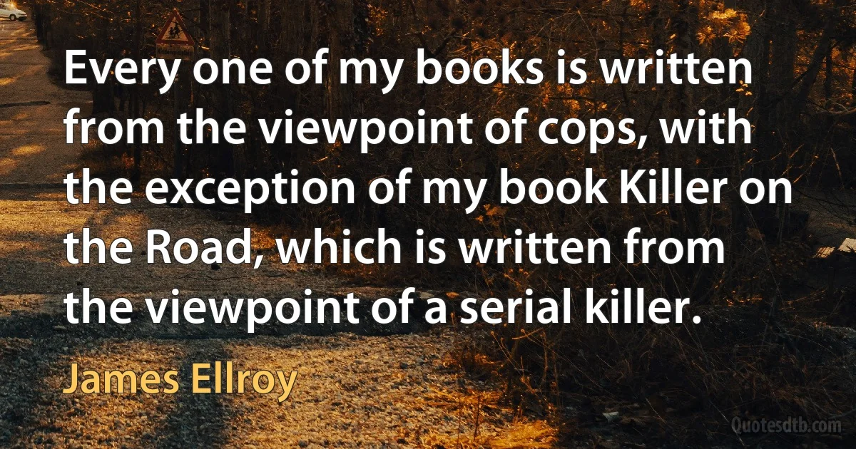 Every one of my books is written from the viewpoint of cops, with the exception of my book Killer on the Road, which is written from the viewpoint of a serial killer. (James Ellroy)