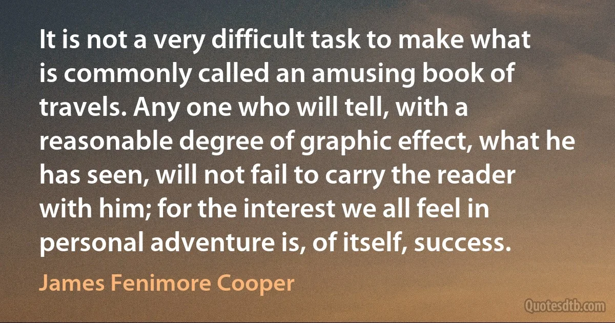 It is not a very difficult task to make what is commonly called an amusing book of travels. Any one who will tell, with a reasonable degree of graphic effect, what he has seen, will not fail to carry the reader with him; for the interest we all feel in personal adventure is, of itself, success. (James Fenimore Cooper)