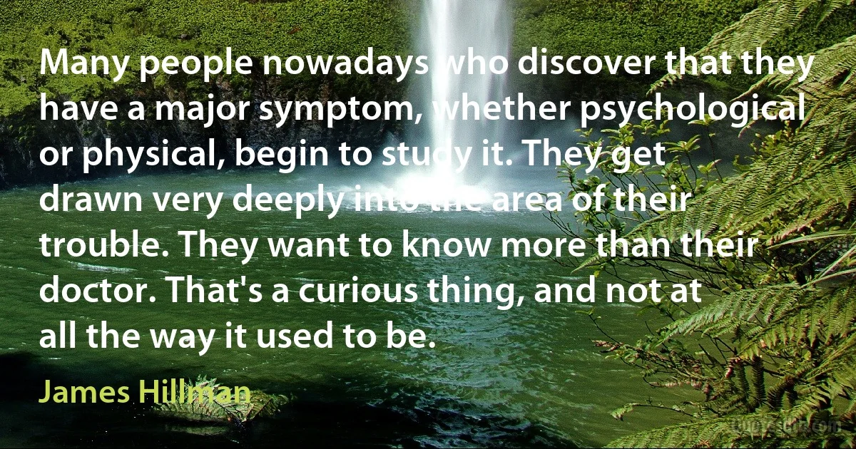 Many people nowadays who discover that they have a major symptom, whether psychological or physical, begin to study it. They get drawn very deeply into the area of their trouble. They want to know more than their doctor. That's a curious thing, and not at all the way it used to be. (James Hillman)