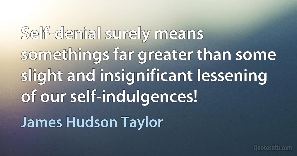 Self-denial surely means somethings far greater than some slight and insignificant lessening of our self-indulgences! (James Hudson Taylor)