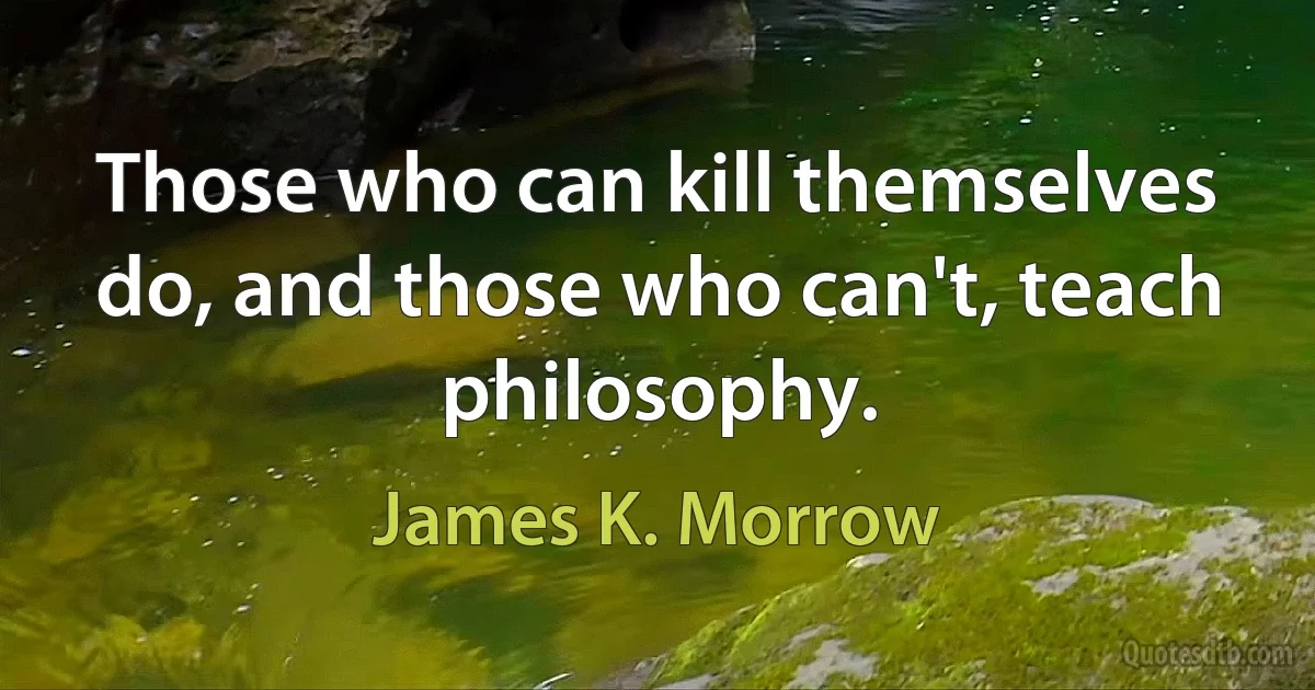 Those who can kill themselves do, and those who can't, teach philosophy. (James K. Morrow)