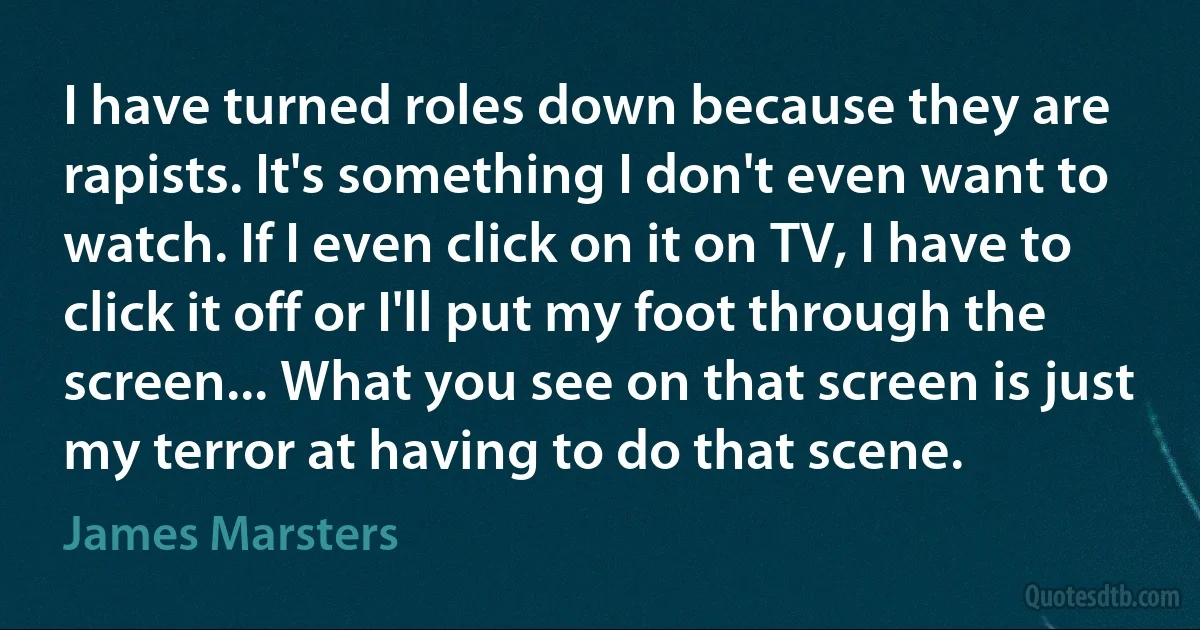 I have turned roles down because they are rapists. It's something I don't even want to watch. If I even click on it on TV, I have to click it off or I'll put my foot through the screen... What you see on that screen is just my terror at having to do that scene. (James Marsters)