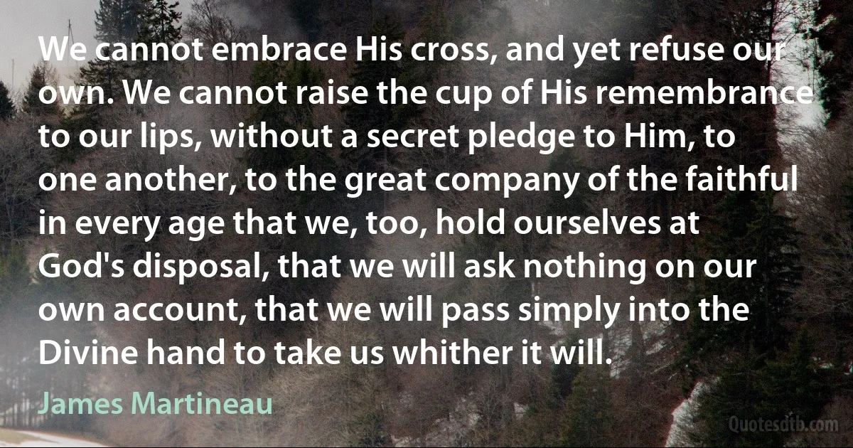 We cannot embrace His cross, and yet refuse our own. We cannot raise the cup of His remembrance to our lips, without a secret pledge to Him, to one another, to the great company of the faithful in every age that we, too, hold ourselves at God's disposal, that we will ask nothing on our own account, that we will pass simply into the Divine hand to take us whither it will. (James Martineau)