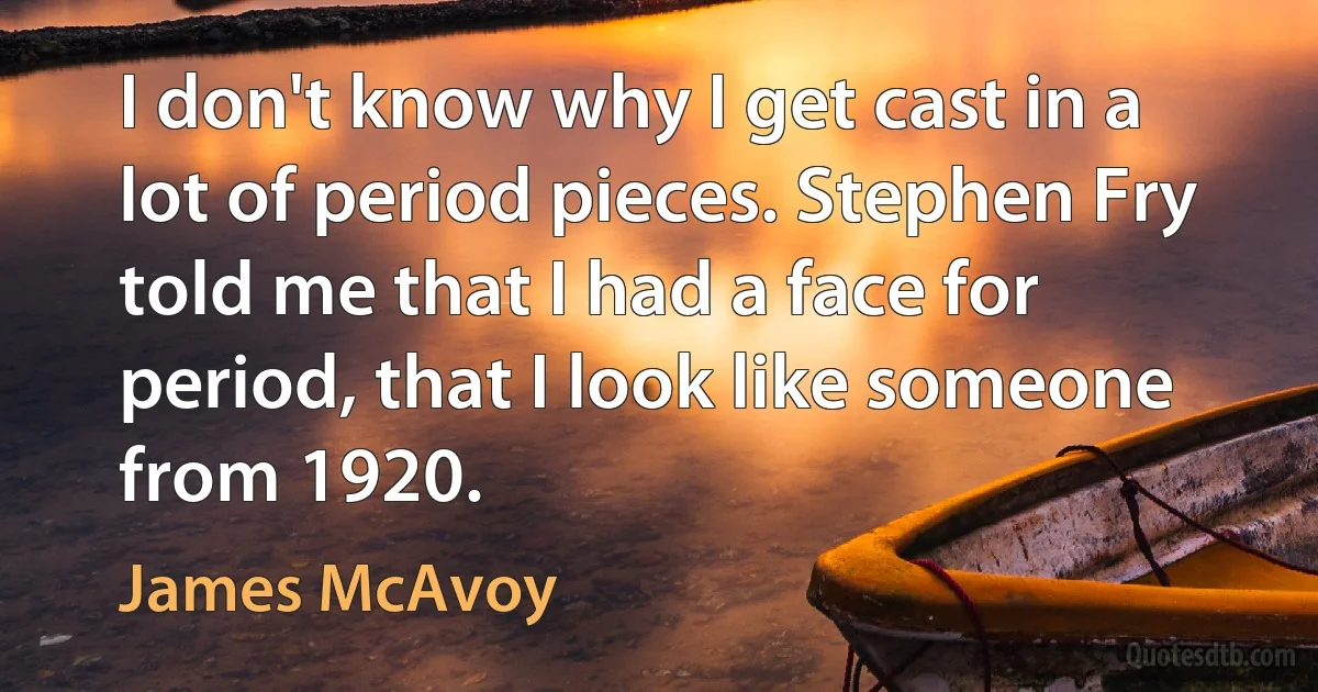 I don't know why I get cast in a lot of period pieces. Stephen Fry told me that I had a face for period, that I look like someone from 1920. (James McAvoy)