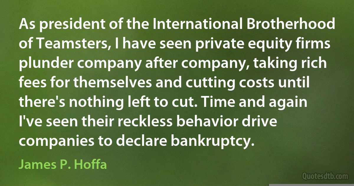 As president of the International Brotherhood of Teamsters, I have seen private equity firms plunder company after company, taking rich fees for themselves and cutting costs until there's nothing left to cut. Time and again I've seen their reckless behavior drive companies to declare bankruptcy. (James P. Hoffa)