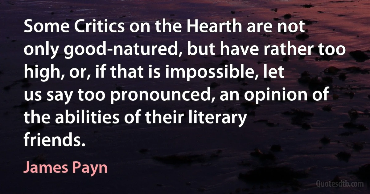 Some Critics on the Hearth are not only good-natured, but have rather too high, or, if that is impossible, let us say too pronounced, an opinion of the abilities of their literary friends. (James Payn)