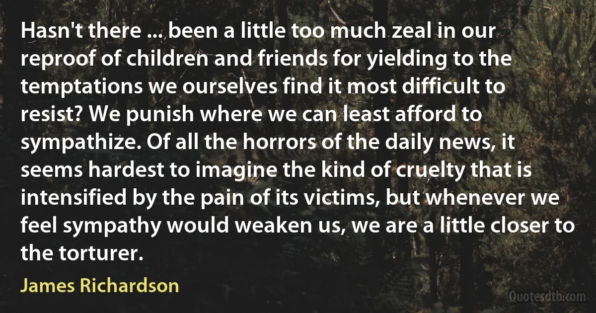 Hasn't there ... been a little too much zeal in our reproof of children and friends for yielding to the temptations we ourselves find it most difficult to resist? We punish where we can least afford to sympathize. Of all the horrors of the daily news, it seems hardest to imagine the kind of cruelty that is intensified by the pain of its victims, but whenever we feel sympathy would weaken us, we are a little closer to the torturer. (James Richardson)