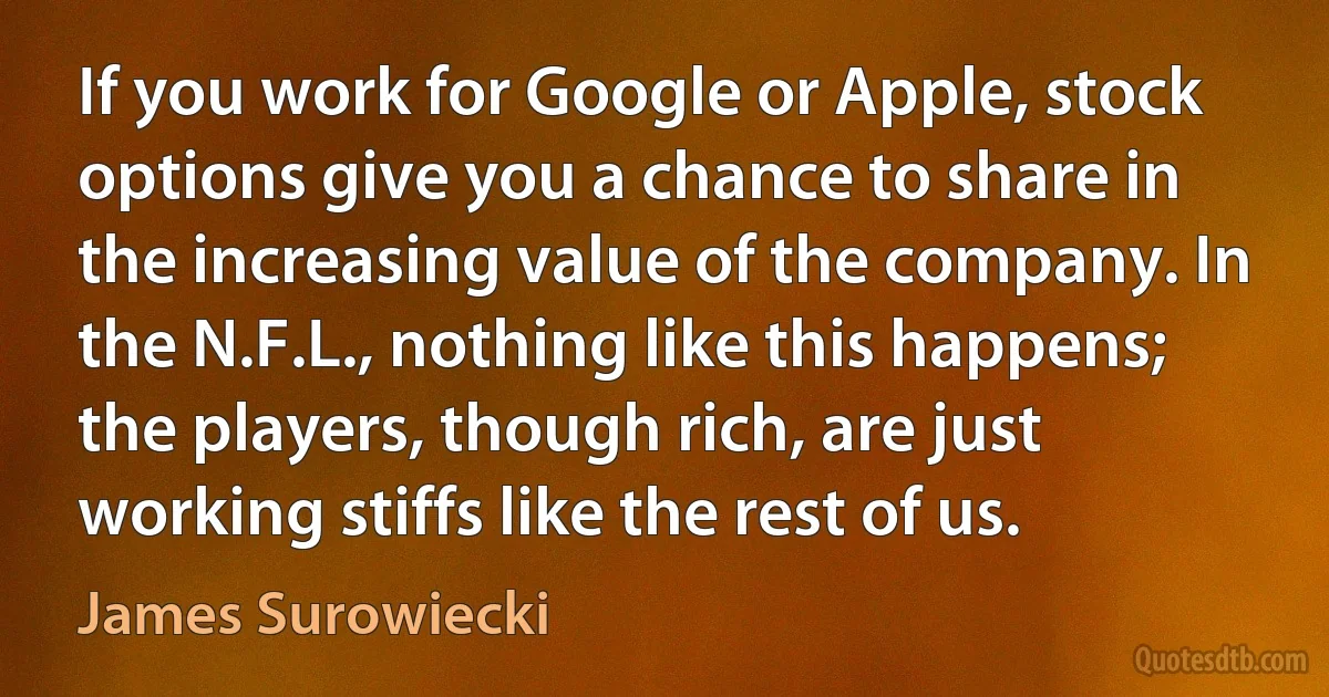 If you work for Google or Apple, stock options give you a chance to share in the increasing value of the company. In the N.F.L., nothing like this happens; the players, though rich, are just working stiffs like the rest of us. (James Surowiecki)