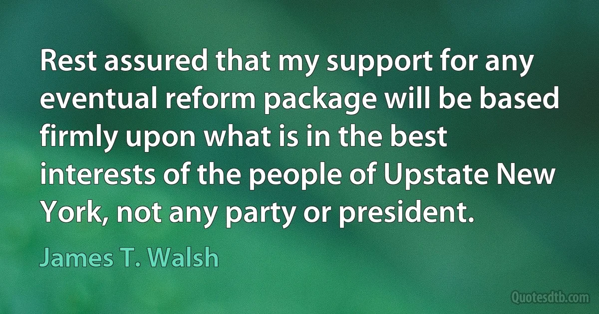 Rest assured that my support for any eventual reform package will be based firmly upon what is in the best interests of the people of Upstate New York, not any party or president. (James T. Walsh)