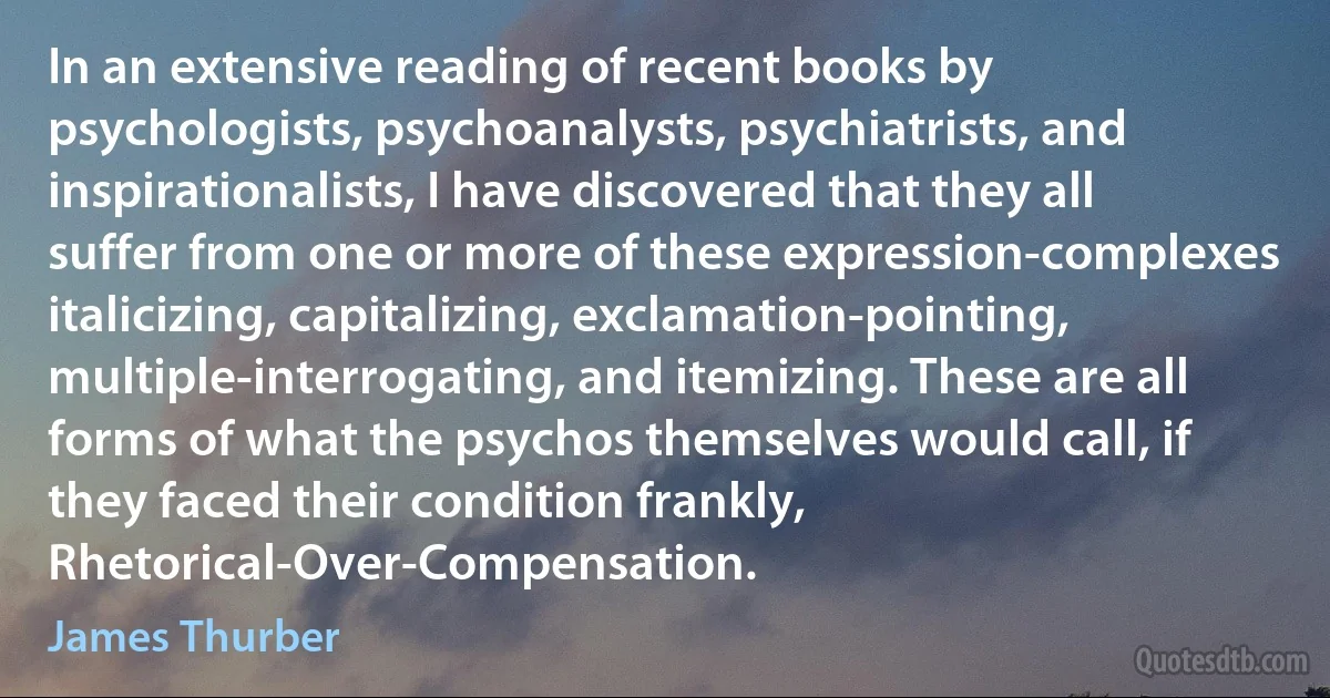 In an extensive reading of recent books by psychologists, psychoanalysts, psychiatrists, and inspirationalists, I have discovered that they all suffer from one or more of these expression-complexes italicizing, capitalizing, exclamation-pointing, multiple-interrogating, and itemizing. These are all forms of what the psychos themselves would call, if they faced their condition frankly, Rhetorical-Over-Compensation. (James Thurber)