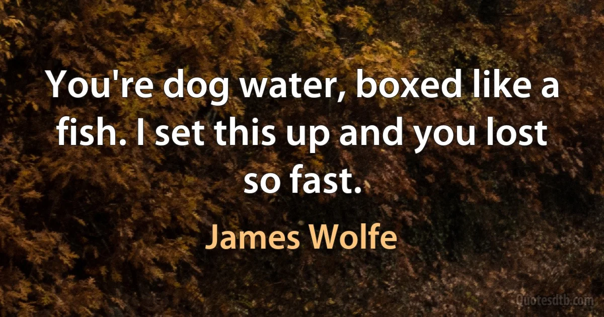 You're dog water, boxed like a fish. I set this up and you lost so fast. (James Wolfe)