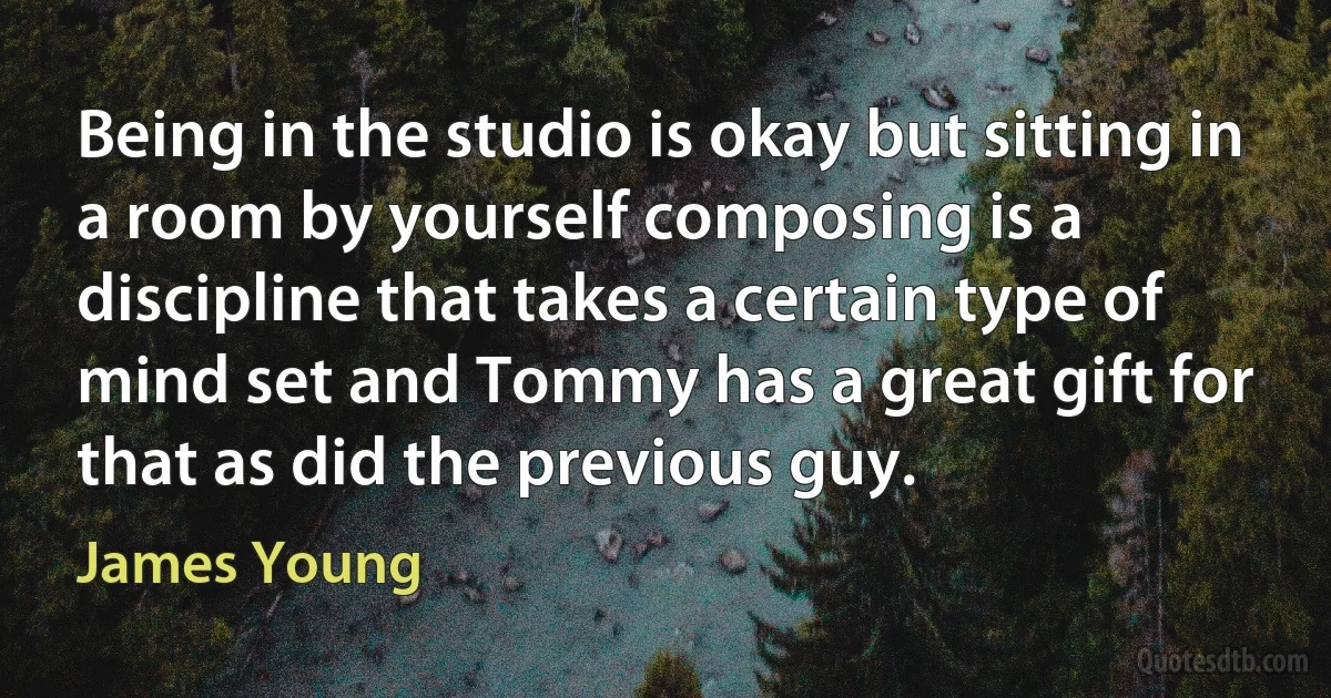 Being in the studio is okay but sitting in a room by yourself composing is a discipline that takes a certain type of mind set and Tommy has a great gift for that as did the previous guy. (James Young)