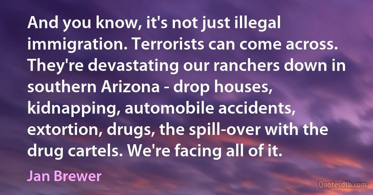 And you know, it's not just illegal immigration. Terrorists can come across. They're devastating our ranchers down in southern Arizona - drop houses, kidnapping, automobile accidents, extortion, drugs, the spill-over with the drug cartels. We're facing all of it. (Jan Brewer)