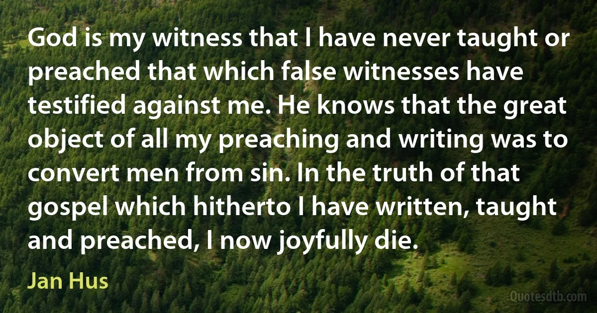 God is my witness that I have never taught or preached that which false witnesses have testified against me. He knows that the great object of all my preaching and writing was to convert men from sin. In the truth of that gospel which hitherto I have written, taught and preached, I now joyfully die. (Jan Hus)