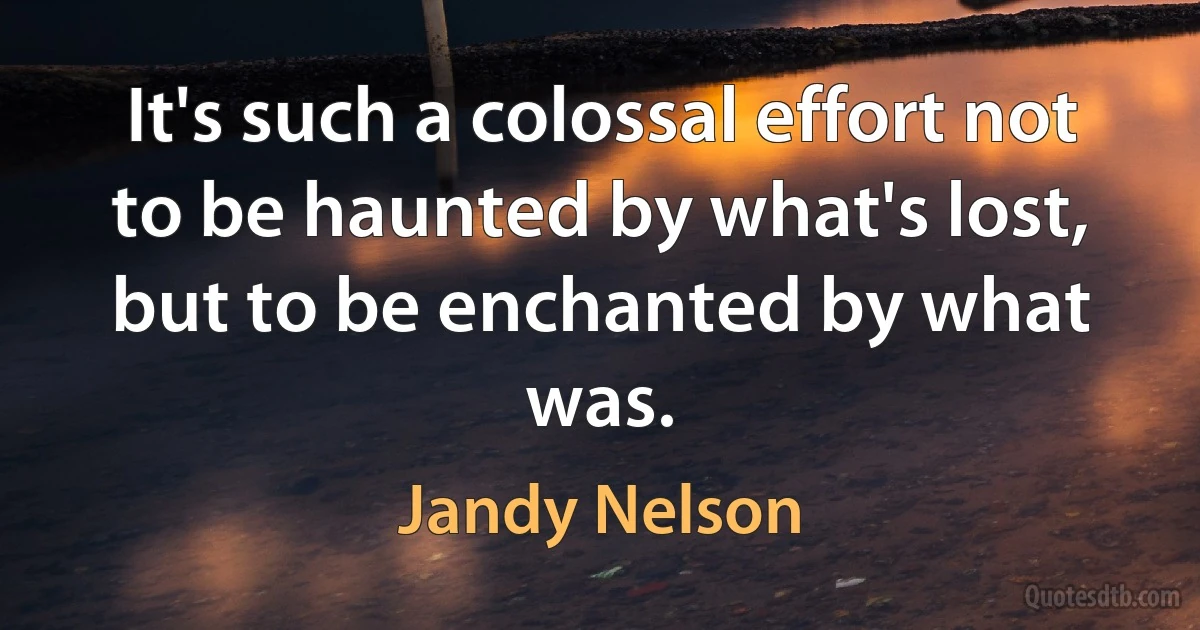 It's such a colossal effort not to be haunted by what's lost, but to be enchanted by what was. (Jandy Nelson)