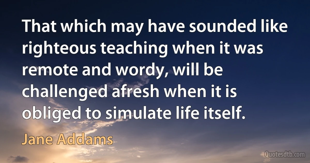 That which may have sounded like righteous teaching when it was remote and wordy, will be challenged afresh when it is obliged to simulate life itself. (Jane Addams)