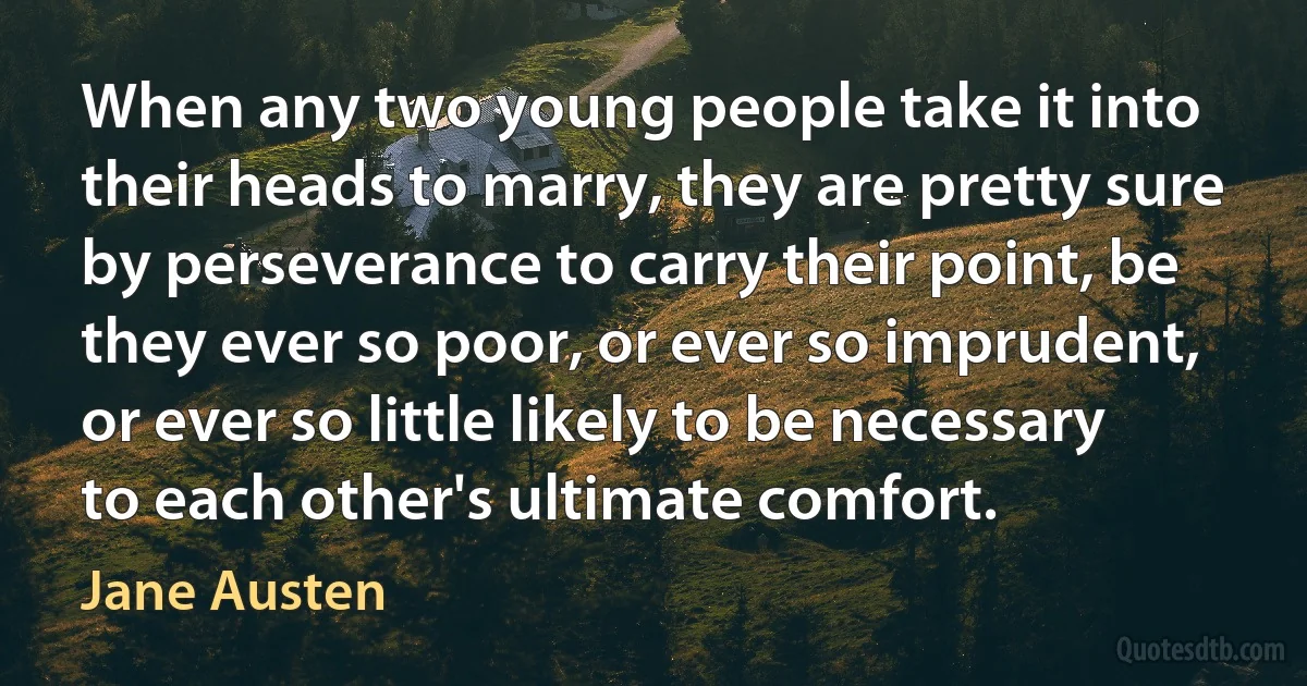 When any two young people take it into their heads to marry, they are pretty sure by perseverance to carry their point, be they ever so poor, or ever so imprudent, or ever so little likely to be necessary to each other's ultimate comfort. (Jane Austen)