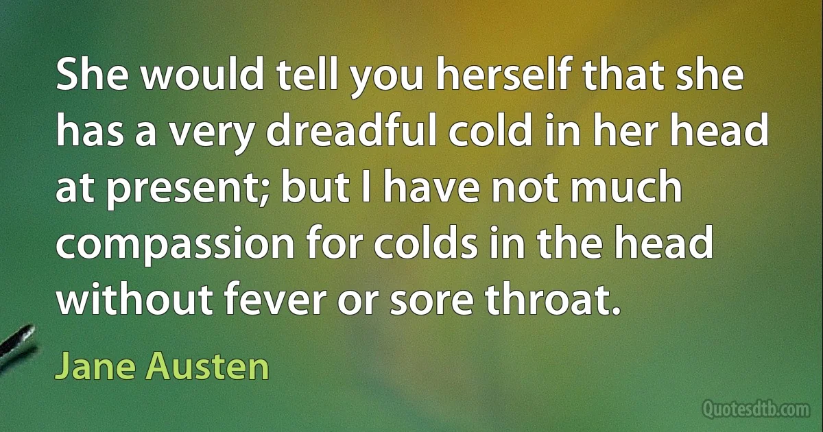 She would tell you herself that she has a very dreadful cold in her head at present; but I have not much compassion for colds in the head without fever or sore throat. (Jane Austen)