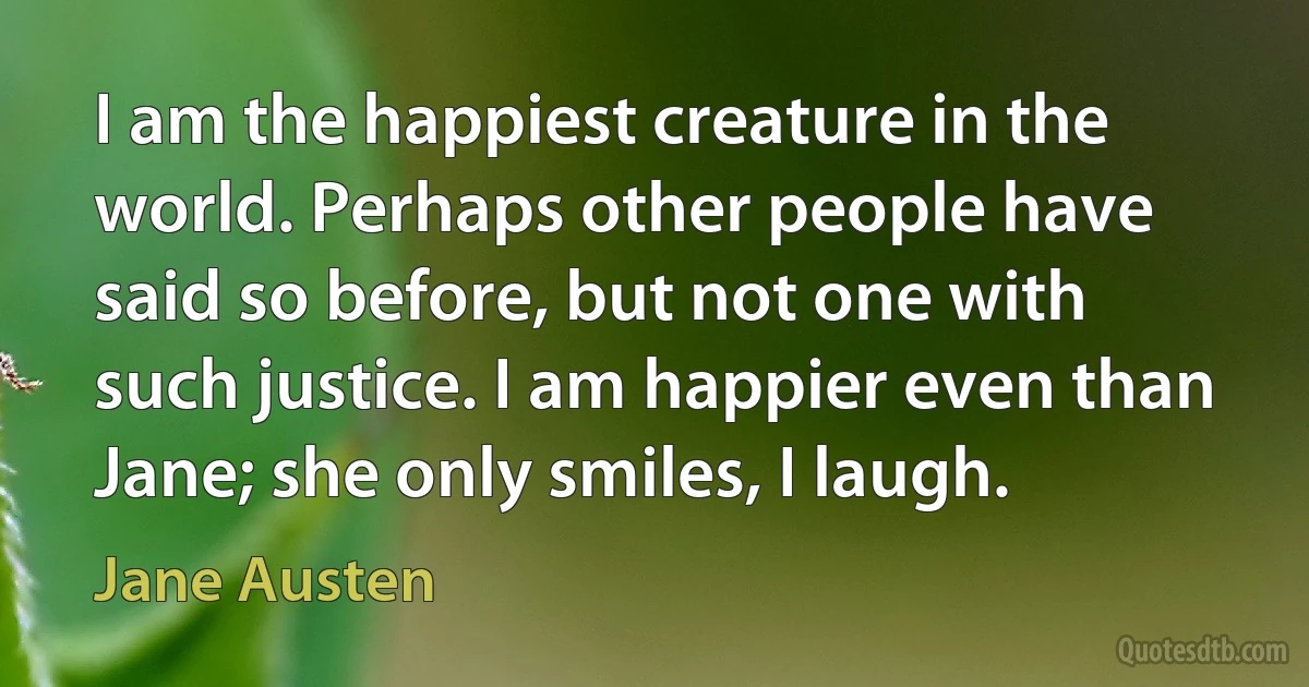 I am the happiest creature in the world. Perhaps other people have said so before, but not one with such justice. I am happier even than Jane; she only smiles, I laugh. (Jane Austen)