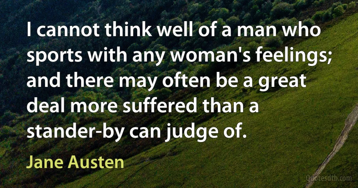 I cannot think well of a man who sports with any woman's feelings; and there may often be a great deal more suffered than a stander-by can judge of. (Jane Austen)