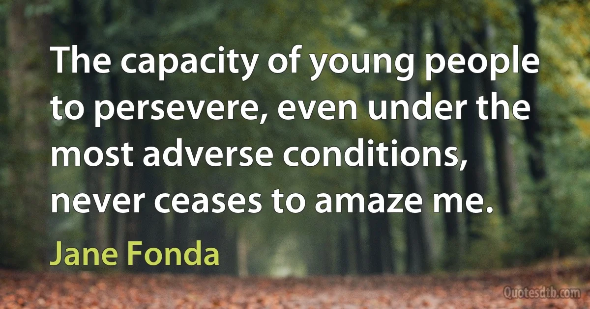 The capacity of young people to persevere, even under the most adverse conditions, never ceases to amaze me. (Jane Fonda)