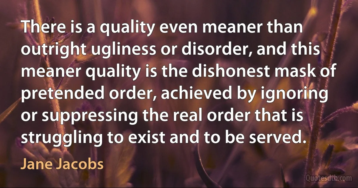 There is a quality even meaner than outright ugliness or disorder, and this meaner quality is the dishonest mask of pretended order, achieved by ignoring or suppressing the real order that is struggling to exist and to be served. (Jane Jacobs)