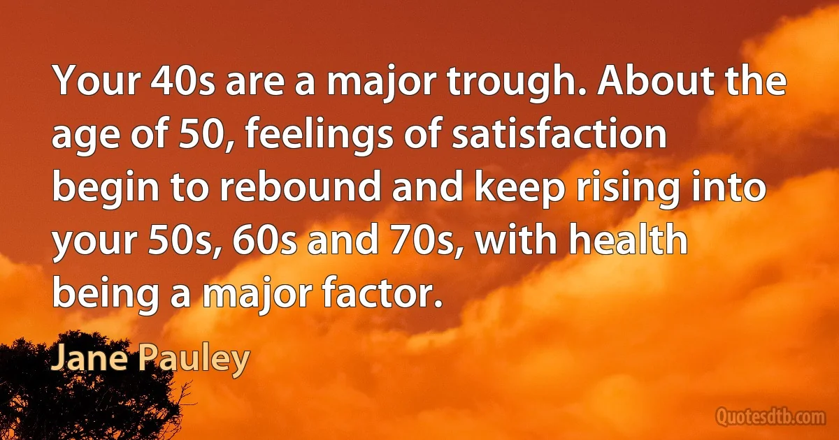 Your 40s are a major trough. About the age of 50, feelings of satisfaction begin to rebound and keep rising into your 50s, 60s and 70s, with health being a major factor. (Jane Pauley)