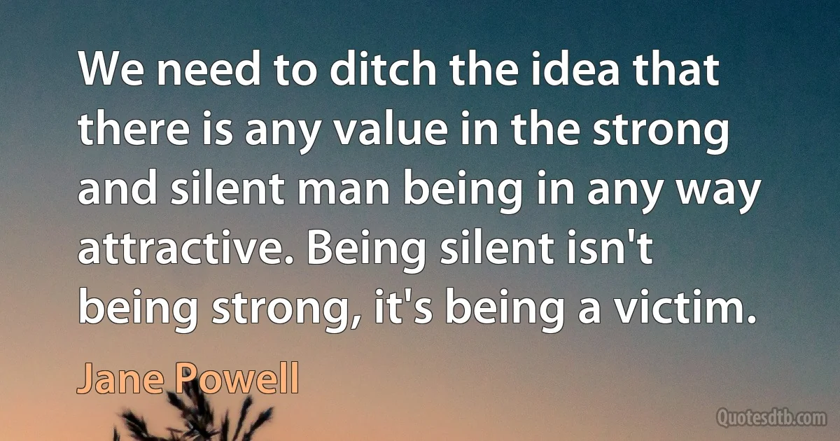 We need to ditch the idea that there is any value in the strong and silent man being in any way attractive. Being silent isn't being strong, it's being a victim. (Jane Powell)