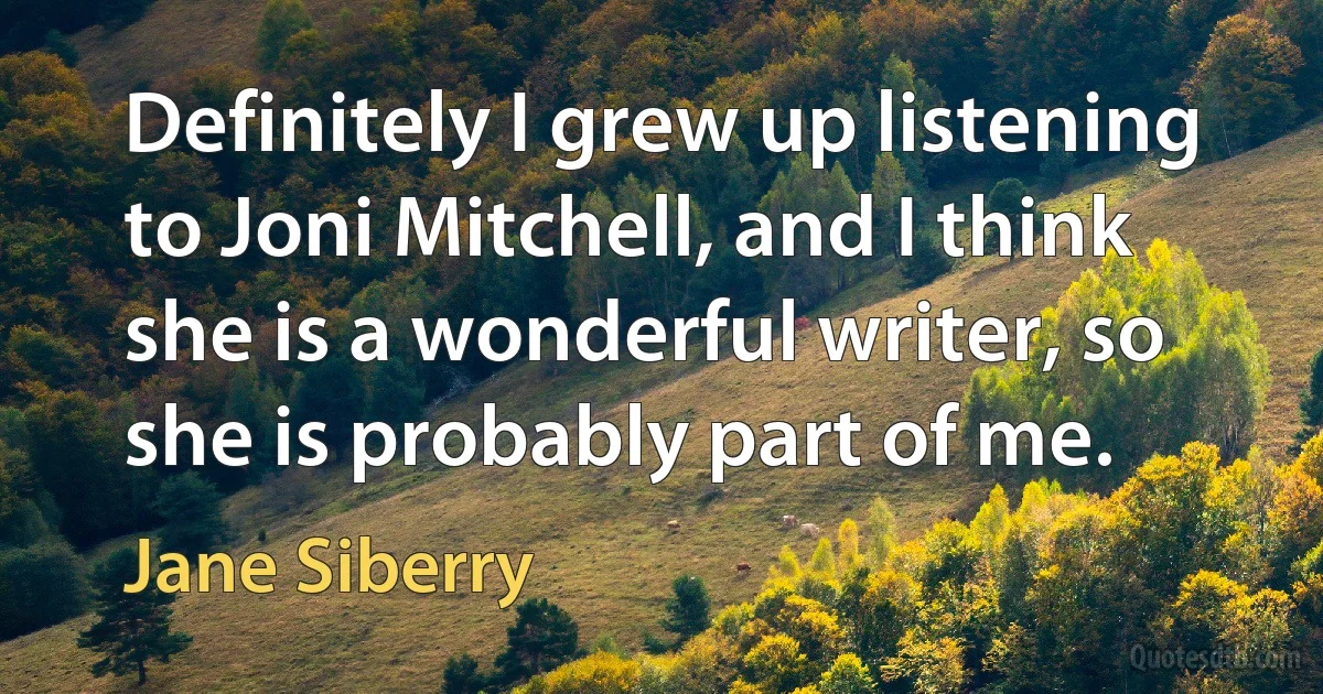 Definitely I grew up listening to Joni Mitchell, and I think she is a wonderful writer, so she is probably part of me. (Jane Siberry)