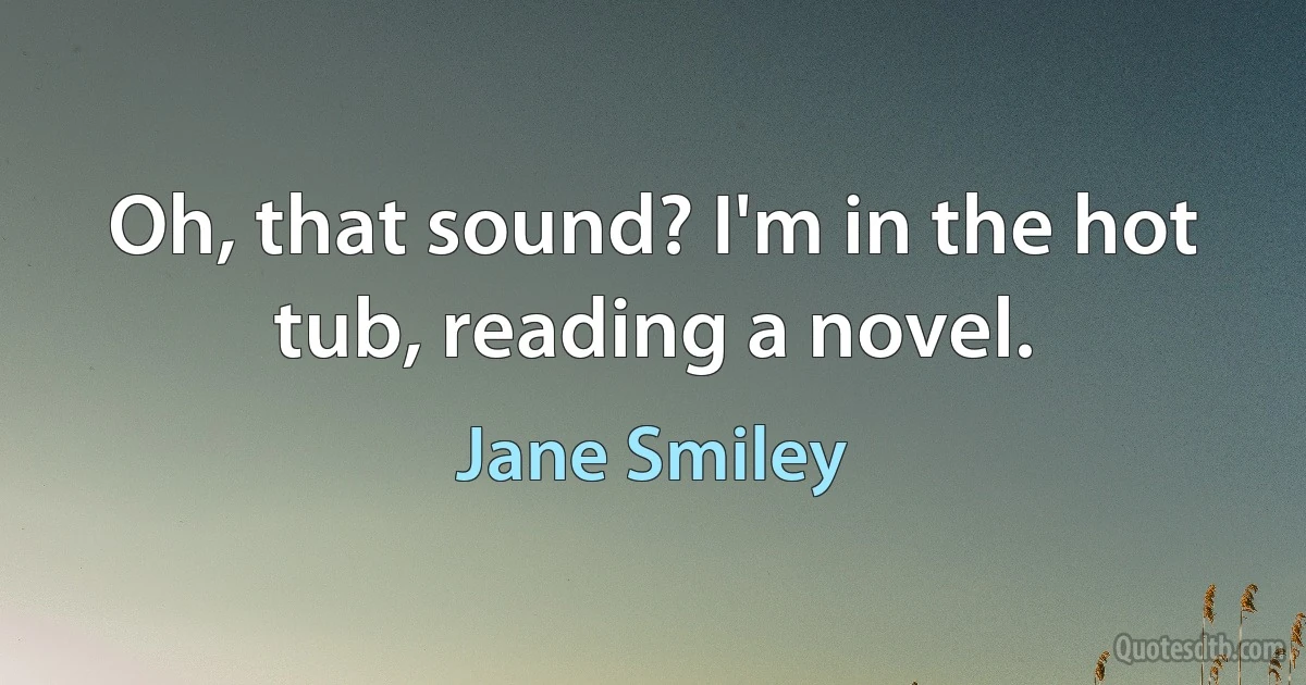 Oh, that sound? I'm in the hot tub, reading a novel. (Jane Smiley)