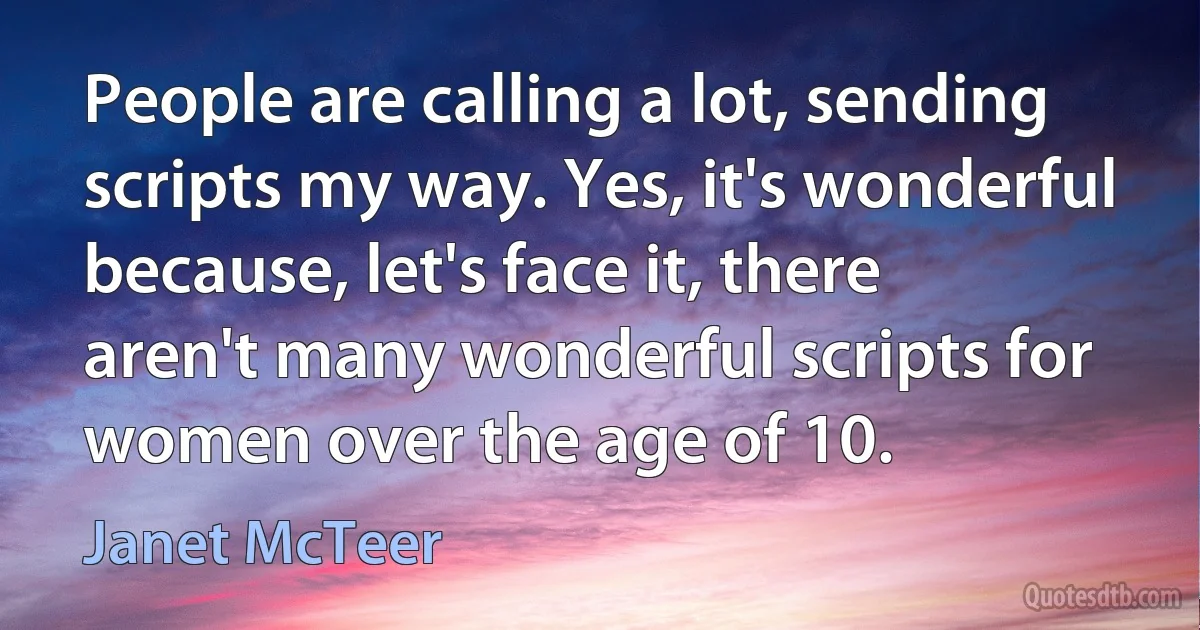 People are calling a lot, sending scripts my way. Yes, it's wonderful because, let's face it, there aren't many wonderful scripts for women over the age of 10. (Janet McTeer)